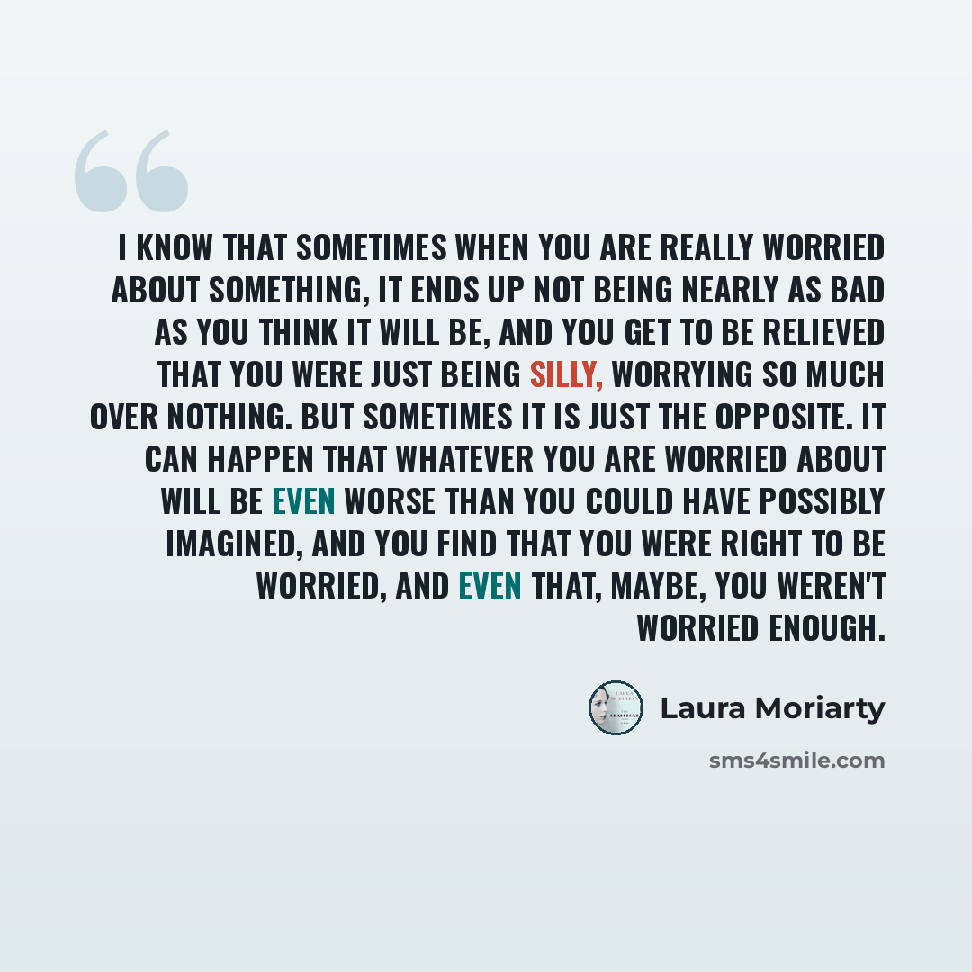 “I know that sometimes when you are really worried about something, it ends up not being nearly as bad as you think it will be, and you get to be relieved that you were just being silly, worrying so much over nothing. But sometimes it is just the opposite. It can happen that whatever you are…” quote by Laura Moriarty