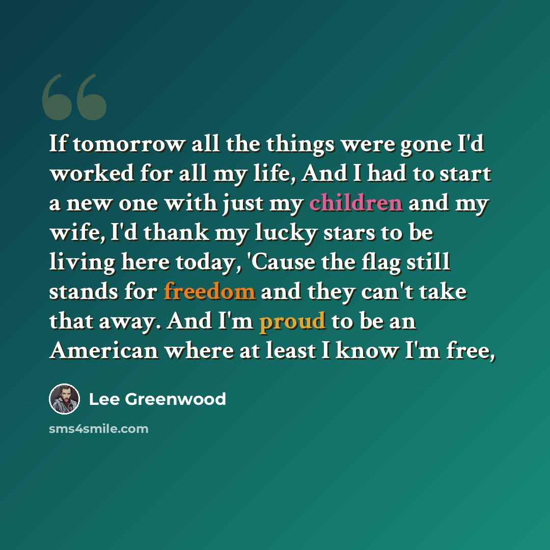 “If tomorrow all the things were gone I'd worked for all my life, And I had to start a new one with just my children and my wife, I'd thank my lucky stars to be living here today, 'Cause the flag still stands for freedom and they can't take that away. And I'm proud to be an American where at least…” quote by Lee Greenwood
