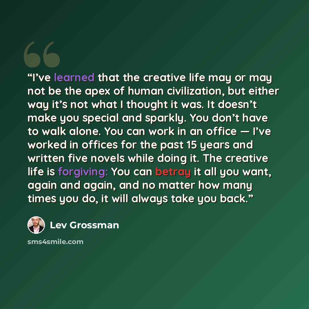 “I’ve learned that the creative life may or may not be the apex of human civilization, but either way it’s not what I thought it was. It doesn’t make you special and sparkly. You don’t have to walk alone. You can work in an office — I’ve worked in offices for the past 15 years and written five…” quote by Lev Grossman