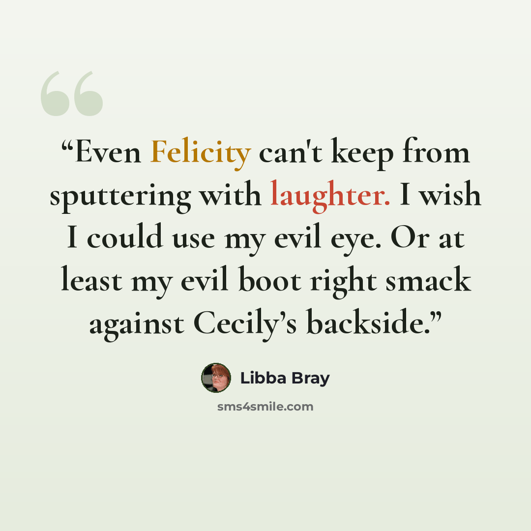 “Even Felicity can't keep from sputtering with laughter. I wish I could use my evil eye. Or at least my evil boot right smack against Cecily’s backside.” quote by Libba Bray
