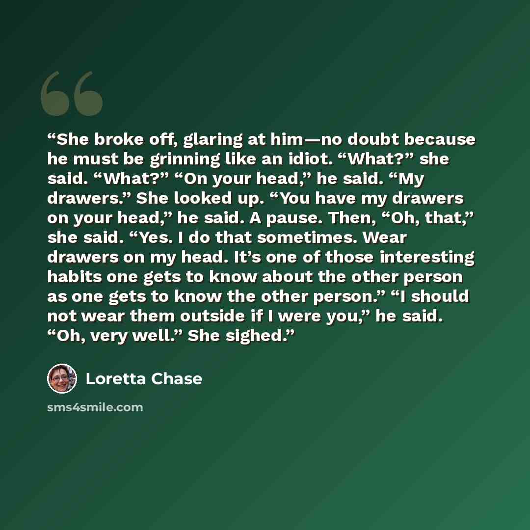 “She broke off, glaring at him—no doubt because he must be grinning like an idiot. “What?” she said. “What?” “On your head,” he said. “My drawers.” She looked up. “You have my drawers on your head,” he said. A pause. Then, “Oh, that,” she said. “Yes. I do that sometimes. Wear drawers on my head…” quote by Loretta Chase