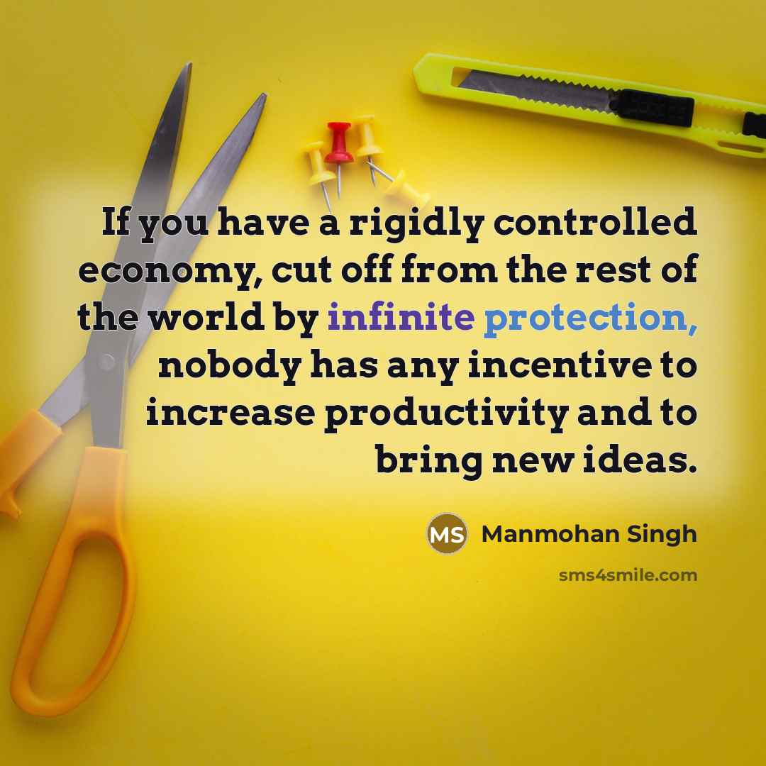 “If you have a rigidly controlled economy, cut off from the rest of the world by infinite protection, nobody has any incentive to increase productivity and to bring new ideas.” quote by Manmohan Singh