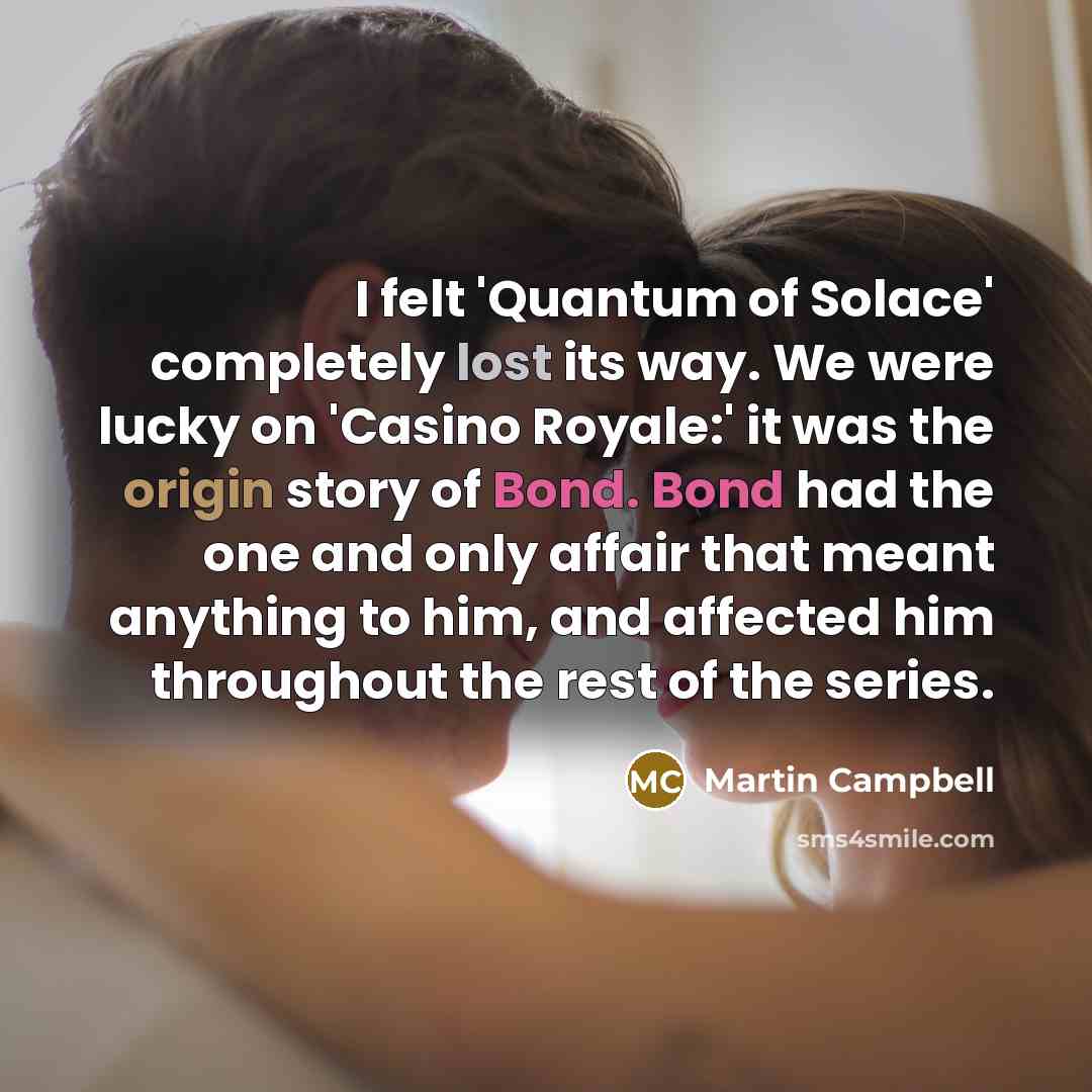“I felt 'Quantum of Solace' completely lost its way. We were lucky on 'Casino Royale:' it was the origin story of Bond. Bond had the one and only affair that meant anything to him, and affected him throughout the rest of the series.” quote by Martin Campbell