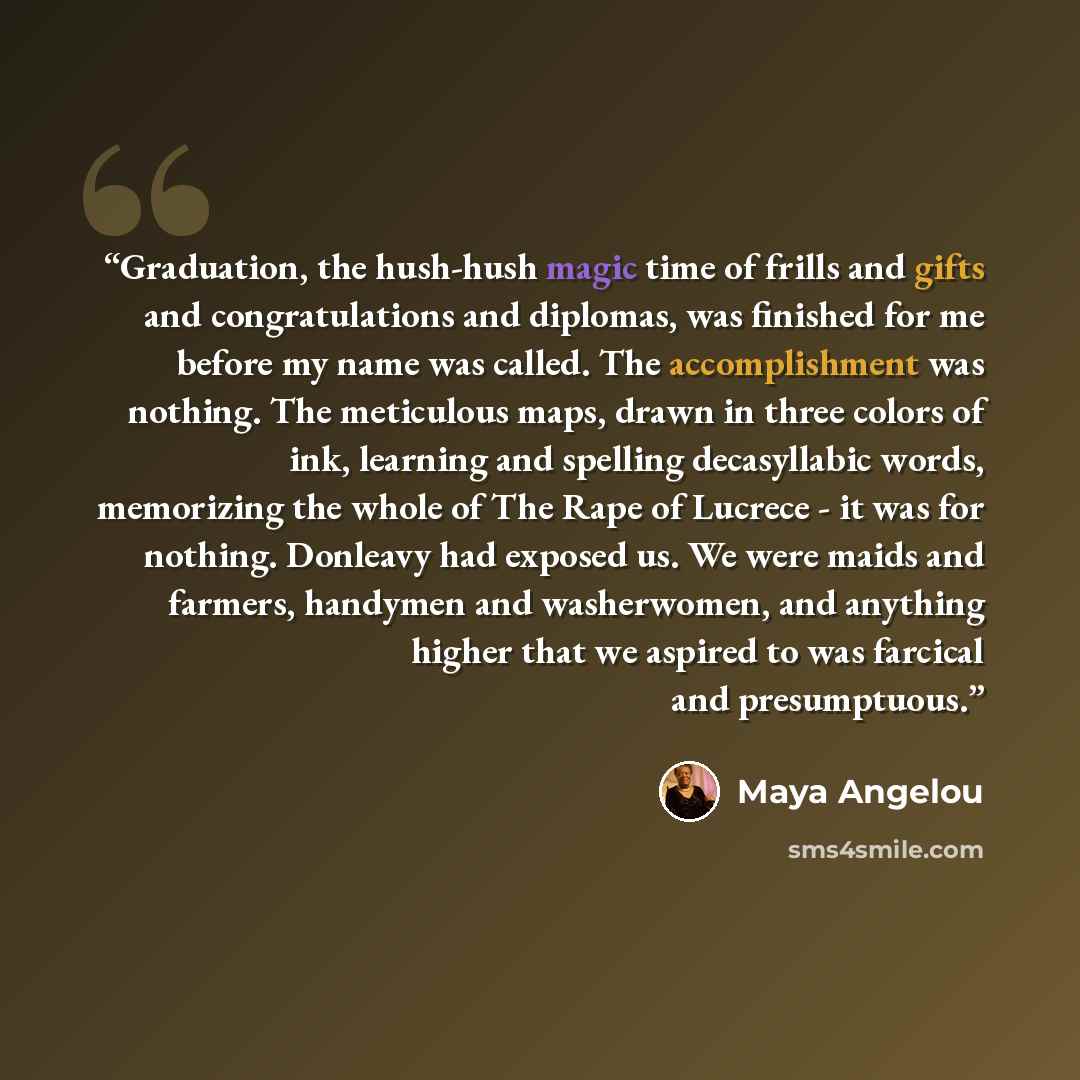 “Graduation, the hush-hush magic time of frills and gifts and congratulations and diplomas, was finished for me before my name was called. The accomplishment was nothing. The meticulous maps, drawn in three colors of ink, learning and spelling decasyllabic words, memorizing the whole of The Rape of…” quote by Maya Angelou