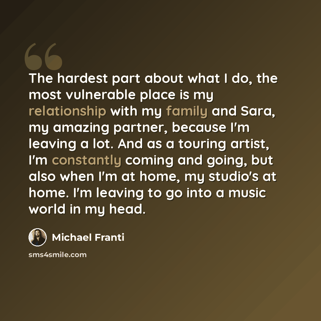 “The hardest part about what I do, the most vulnerable place is my relationship with my family and Sara, my amazing partner, because I'm leaving a lot. And as a touring artist, I'm constantly coming and going, but also when I'm at home, my studio's at home. I'm leaving to go into a music world in…” quote by Michael Franti
