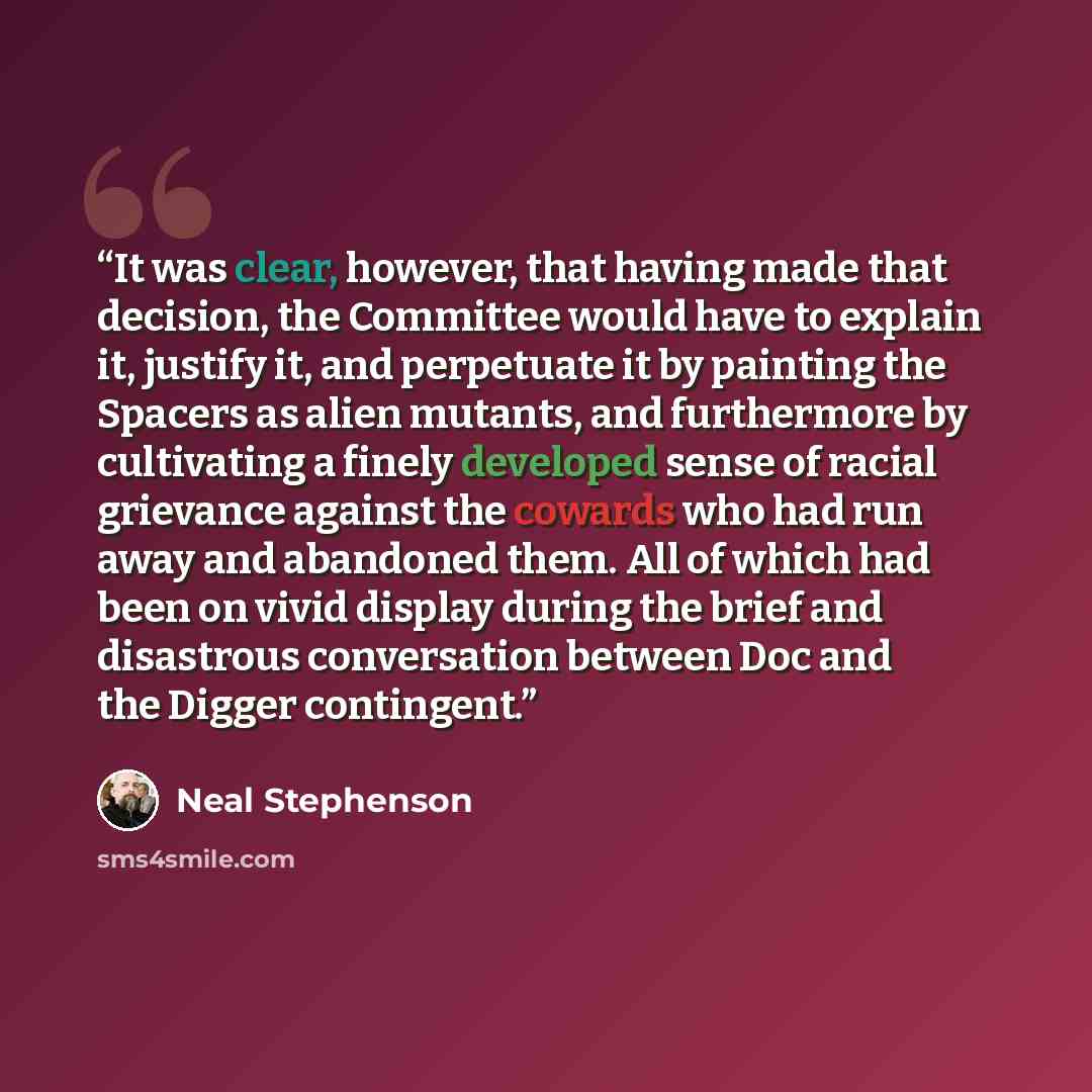 “It was clear, however, that having made that decision, the Committee would have to explain it, justify it, and perpetuate it by painting the Spacers as alien mutants, and furthermore by cultivating a finely developed sense of racial grievance against the cowards who had run away and abandoned…” quote by Neal Stephenson