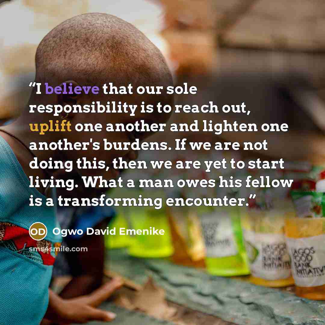 “I believe that our sole responsibility is to reach out, uplift one another and lighten one another's burdens. If we are not doing this, then we are yet to start living. What a man owes his fellow is a transforming encounter.” quote by Ogwo David Emenike