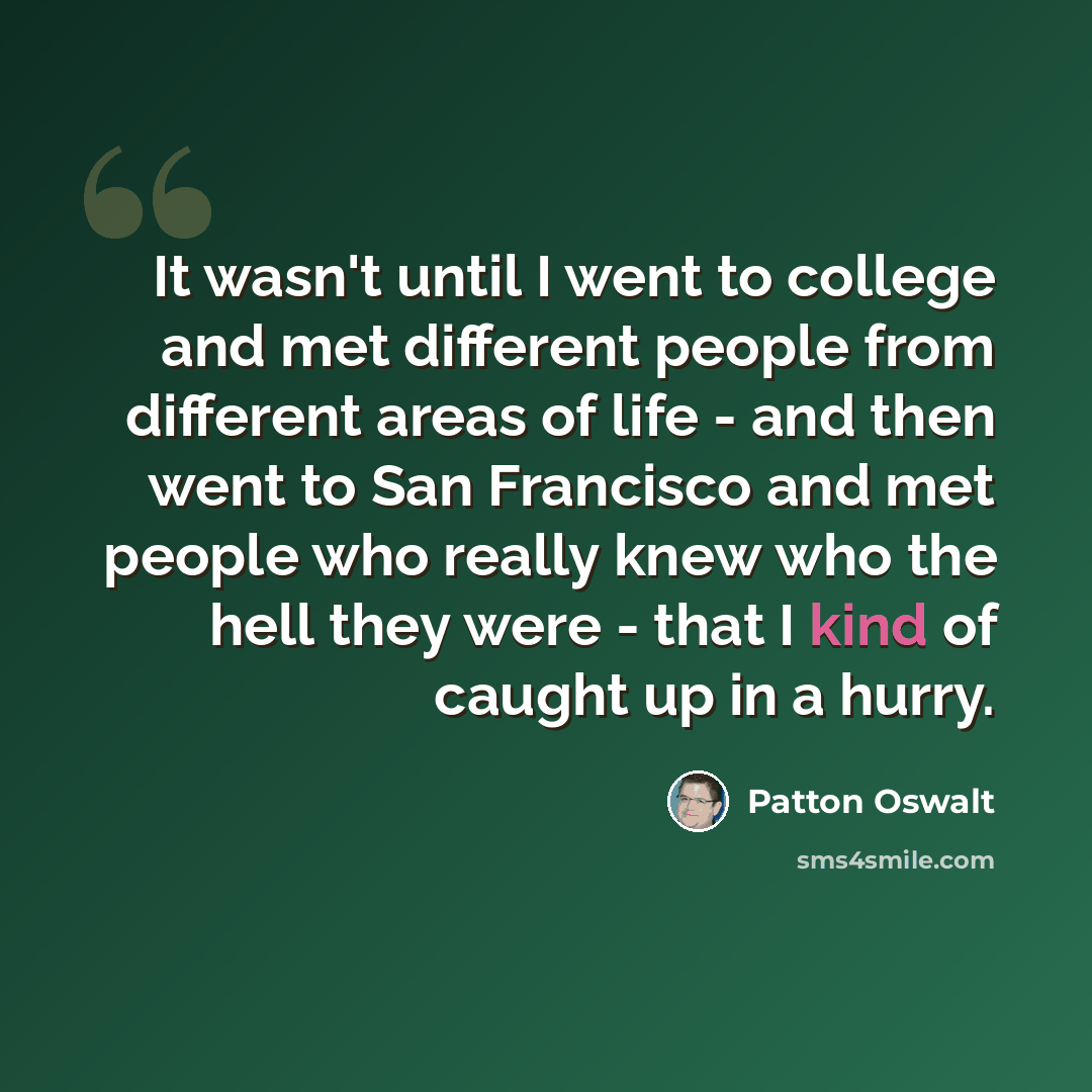 “It wasn't until I went to college and met different people from different areas of life - and then went to San Francisco and met people who really knew who the hell they were - that I kind of caught up in a hurry.” quote by Patton Oswalt
