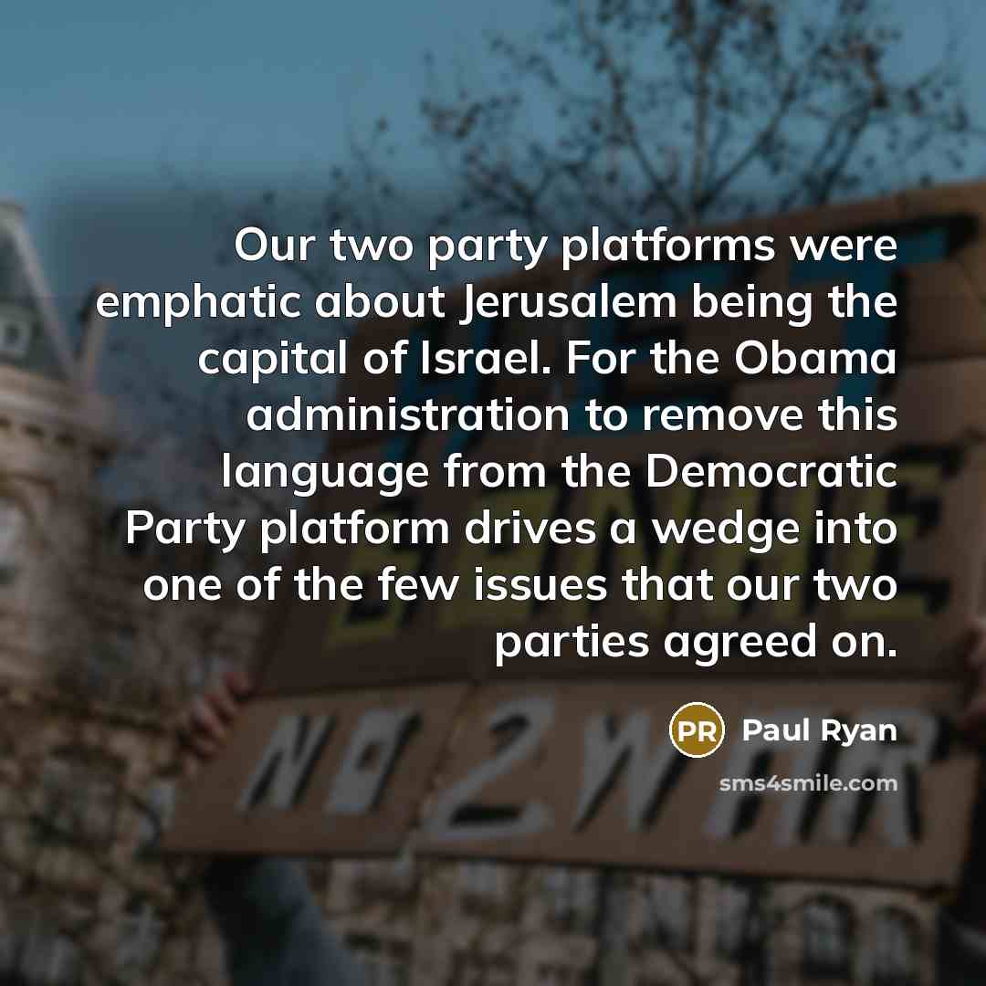 “Our two party platforms were emphatic about Jerusalem being the capital of Israel. For the Obama administration to remove this language from the Democratic Party platform drives a wedge into one of the few issues that our two parties agreed on.” quote by Paul Ryan