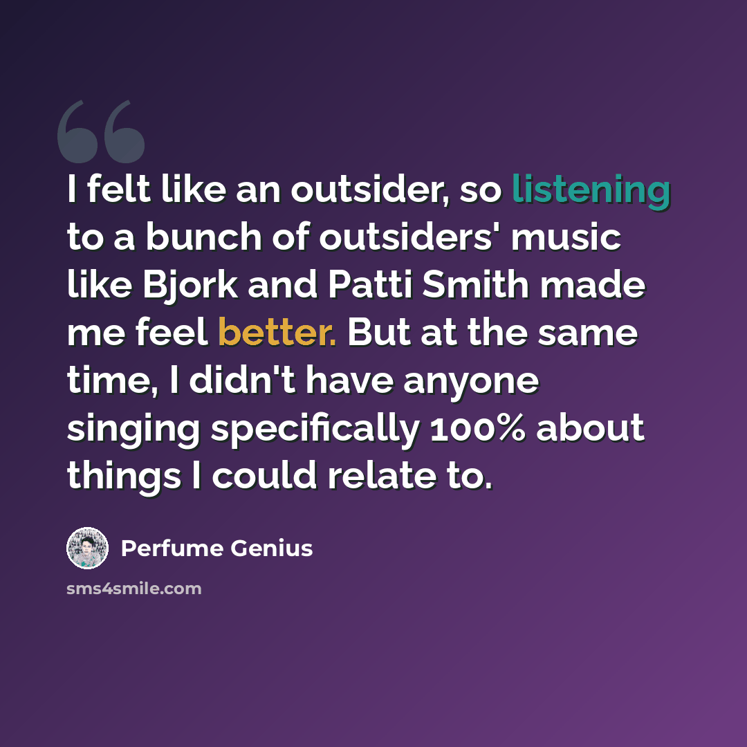 “I felt like an outsider, so listening to a bunch of outsiders' music like Bjork and Patti Smith made me feel better. But at the same time, I didn't have anyone singing specifically 100% about things I could relate to.” quote by Perfume Genius
