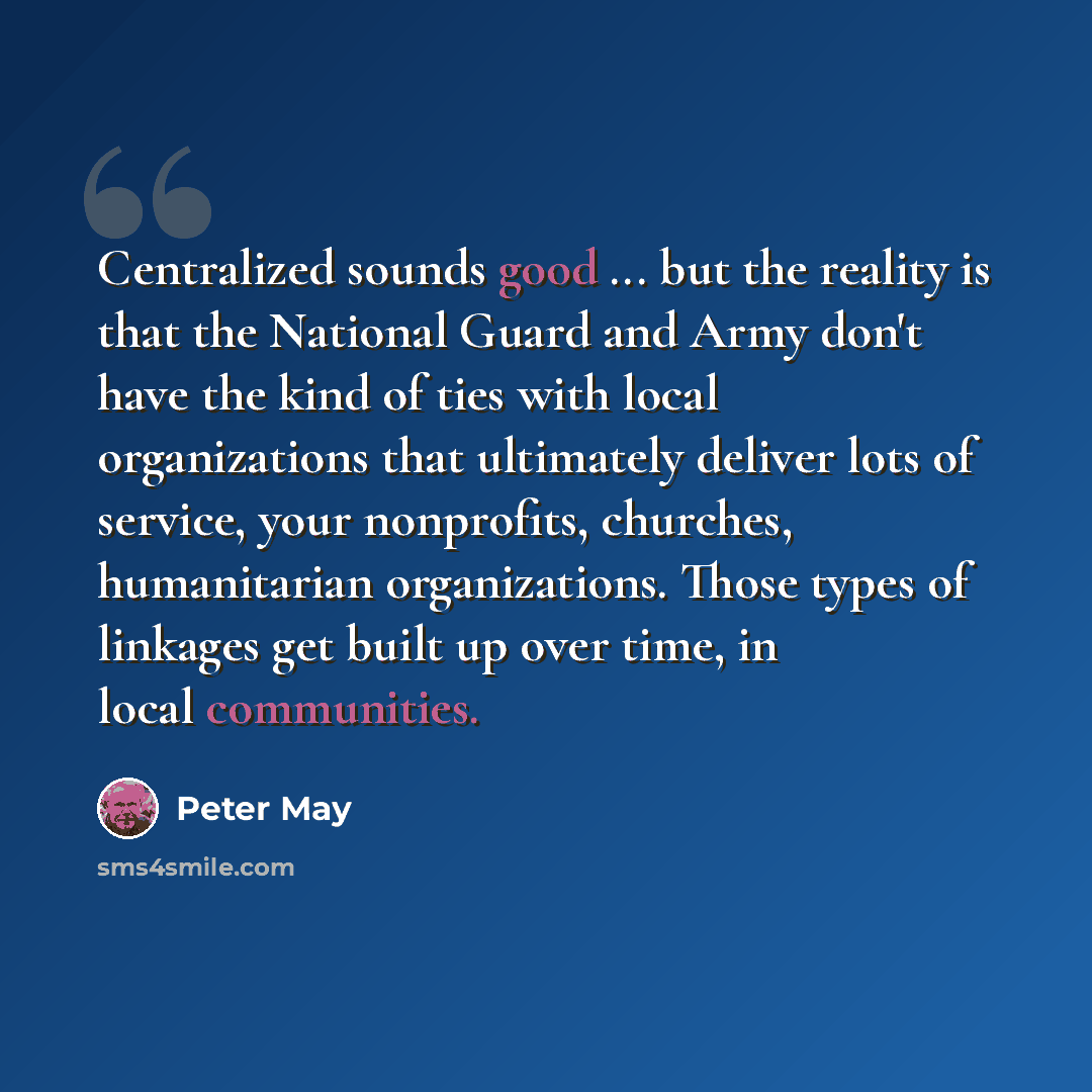“Centralized sounds good ... but the reality is that the National Guard and Army don't have the kind of ties with local organizations that ultimately deliver lots of service, your nonprofits, churches, humanitarian organizations. Those types of linkages get built up over time, in local communities.” quote by Peter May