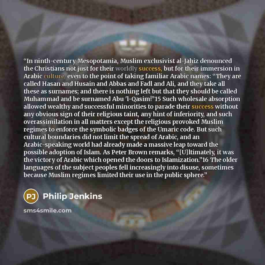 “In ninth-century Mesopotamia, Muslim exclusivist al-Jahiz denounced the Christians not just for their worldly success, but for their immersion in Arabic culture, even to the point of taking familiar Arabic names: “They are called Hasan and Husain and Abbas and Fadl and Ali, and they take all these…” quote by Philip Jenkins