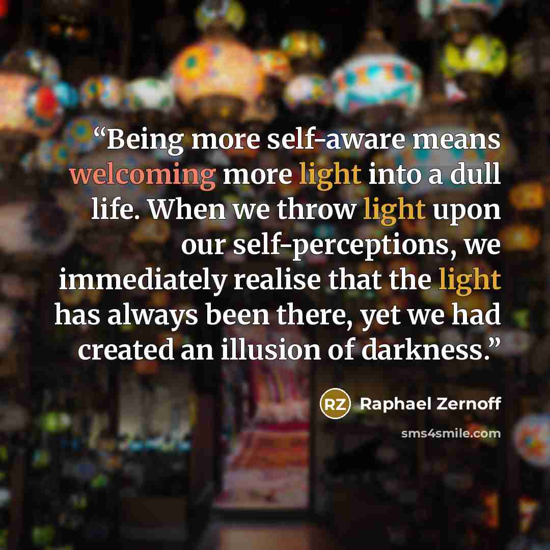 “Being more self-aware means welcoming more light into a dull life. When we throw light upon our self-perceptions, we immediately realise that the light has always been there, yet we had created an illusion of darkness.” quote by Raphael Zernoff