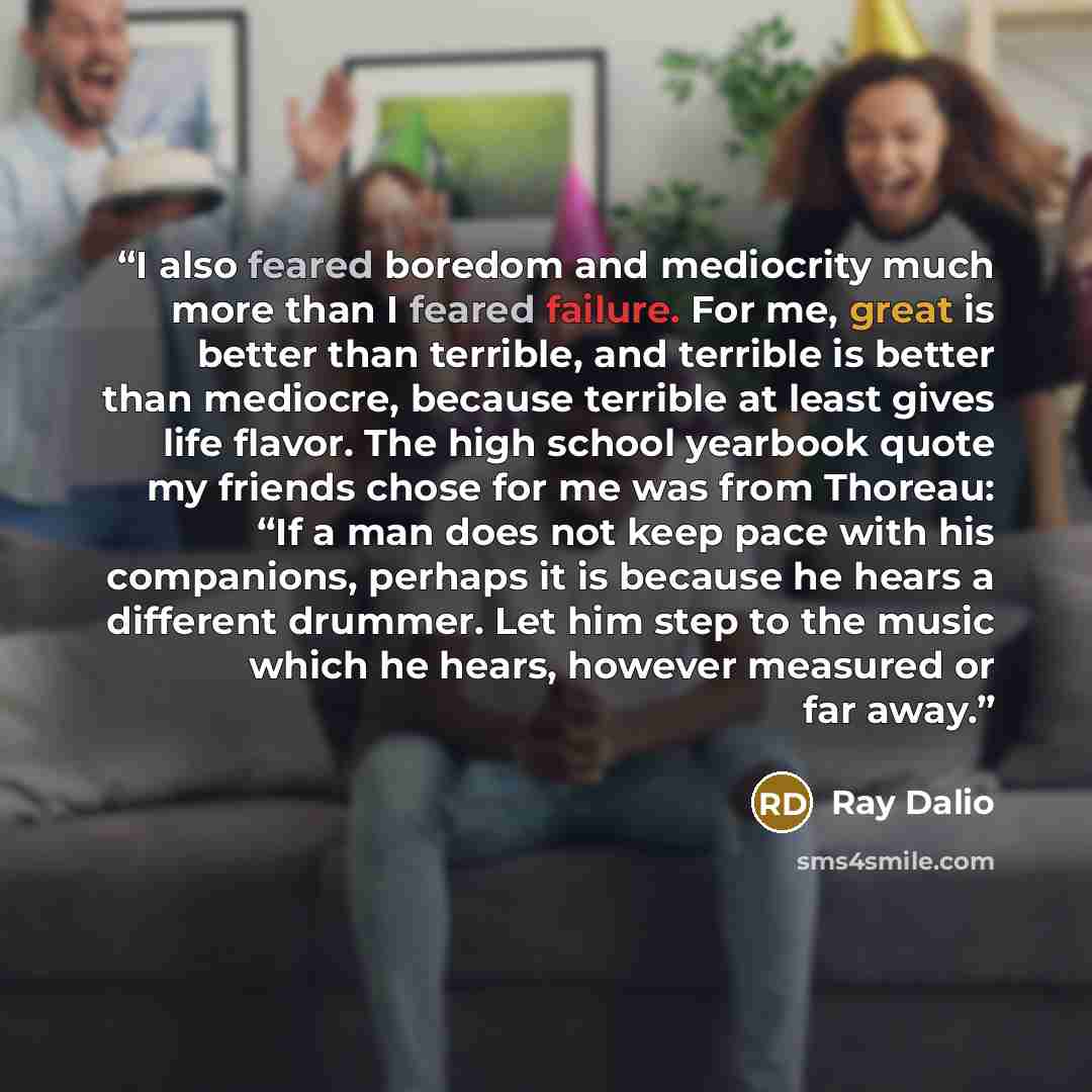 “I also feared boredom and mediocrity much more than I feared failure. For me, great is better than terrible, and terrible is better than mediocre, because terrible at least gives life flavor. The high school yearbook quote my friends chose for me was from Thoreau: “If a man does not keep pace with…” quote by Ray Dalio
