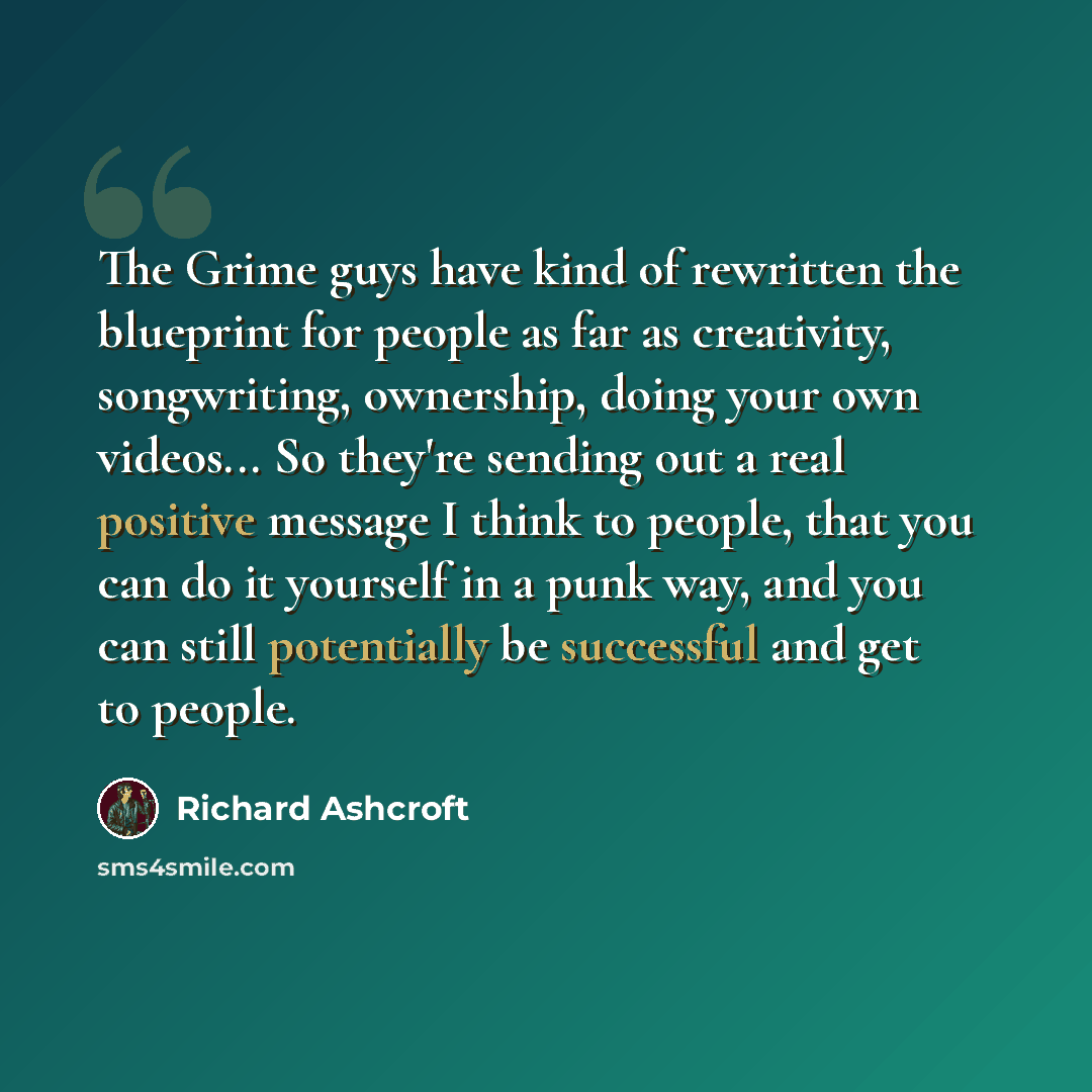 “The Grime guys have kind of rewritten the blueprint for people as far as creativity, songwriting, ownership, doing your own videos... So they're sending out a real positive message I think to people, that you can do it yourself in a punk way, and you can still potentially be successful and get to…” quote by Richard Ashcroft