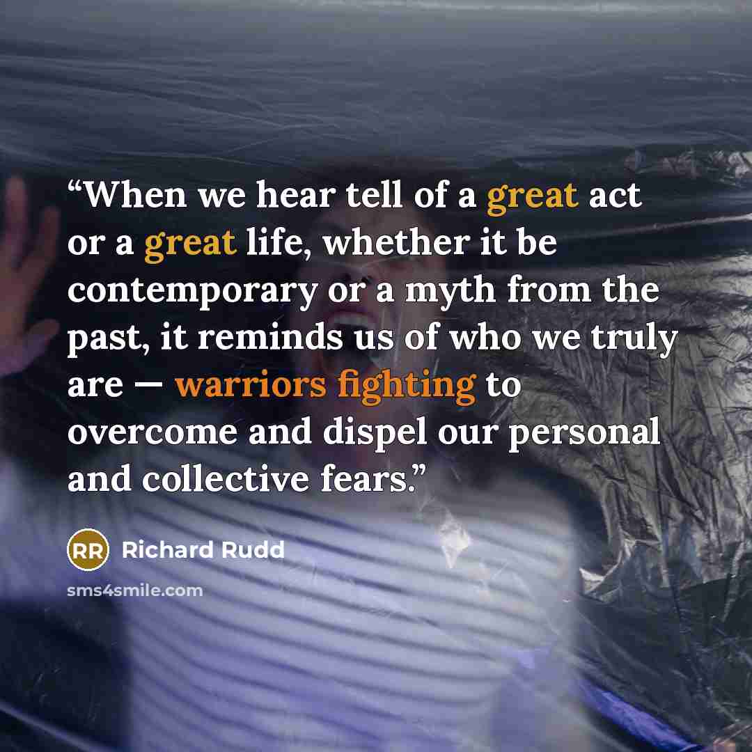 “When we hear tell of a great act or a great life, whether it be contemporary or a myth from the past, it reminds us of who we truly are — warriors fighting to overcome and dispel our personal and collective fears.” quote by Richard Rudd