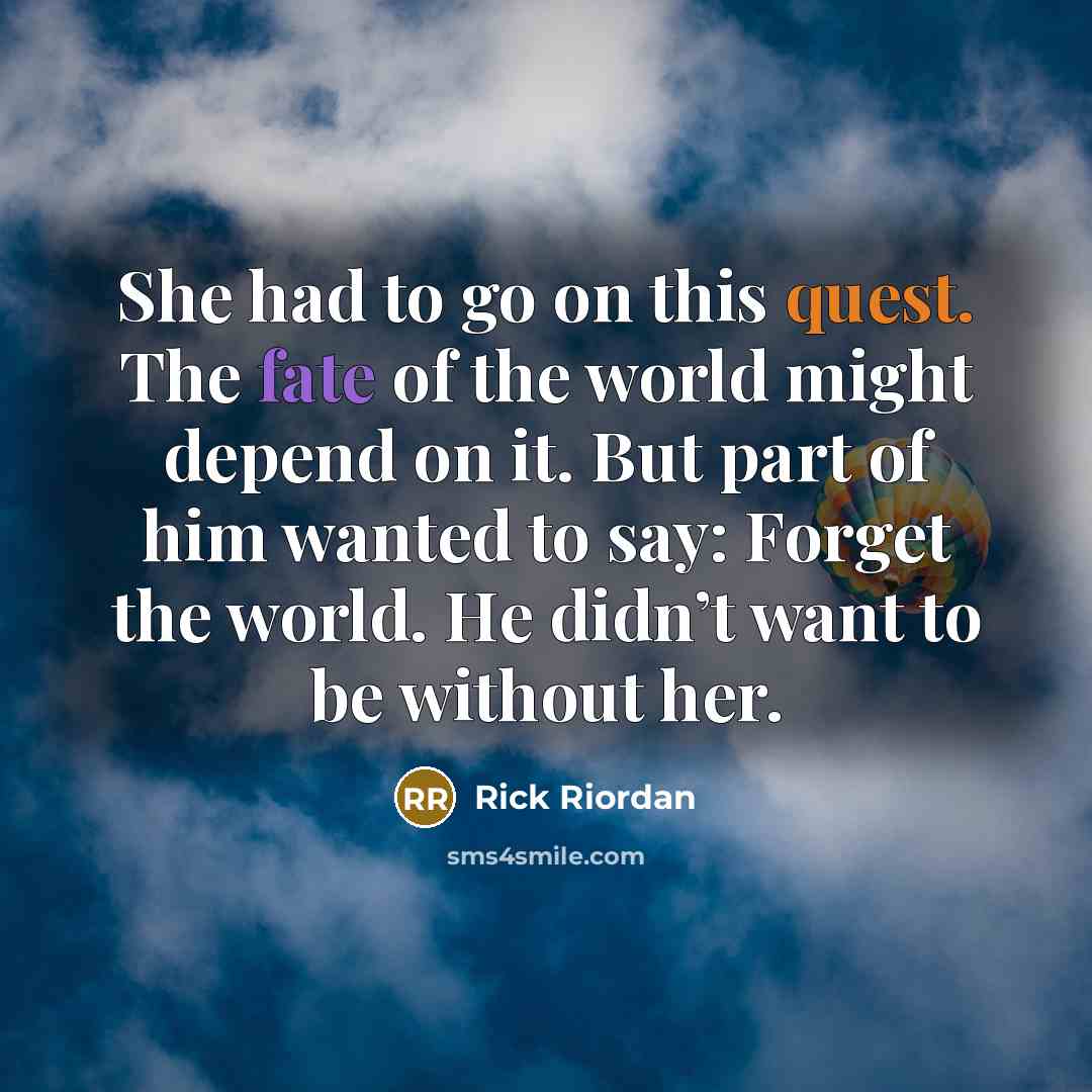 “She had to go on this quest. The fate of the world might depend on it. But part of him wanted to say: Forget the world. He didn’t want to be without her.” quote by Rick Riordan