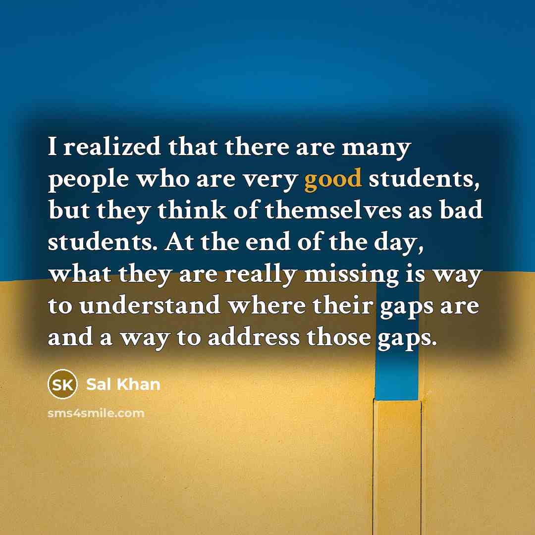 “I realized that there are many people who are very good students, but they think of themselves as bad students. At the end of the day, what they are really missing is way to understand where their gaps are and a way to address those gaps.” quote by Sal Khan