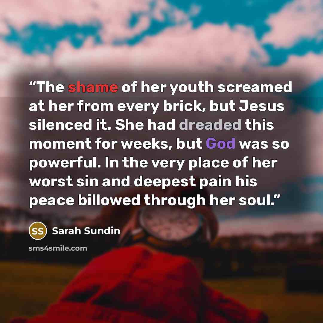 “The shame of her youth screamed at her from every brick, but Jesus silenced it. She had dreaded this moment for weeks, but God was so powerful. In the very place of her worst sin and deepest pain his peace billowed through her soul.” quote by Sarah Sundin