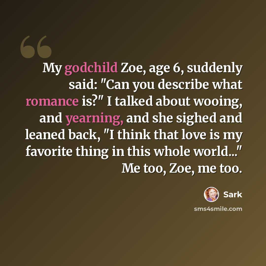 “My godchild Zoe, age 6, suddenly said: "Can you describe what romance is?" I talked about wooing, and yearning, and she sighed and leaned back, "I think that love is my favorite thing in this whole world..." Me too, Zoe, me too.” quote by Sark