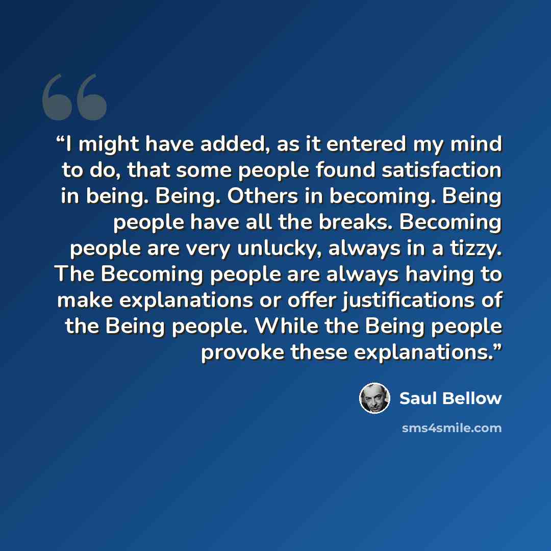 “I might have added, as it entered my mind to do, that some people found satisfaction in being. Being. Others in becoming. Being people have all the breaks. Becoming people are very unlucky, always in a tizzy. The Becoming people are always having to make explanations or offer justifications of the…” quote by Saul Bellow