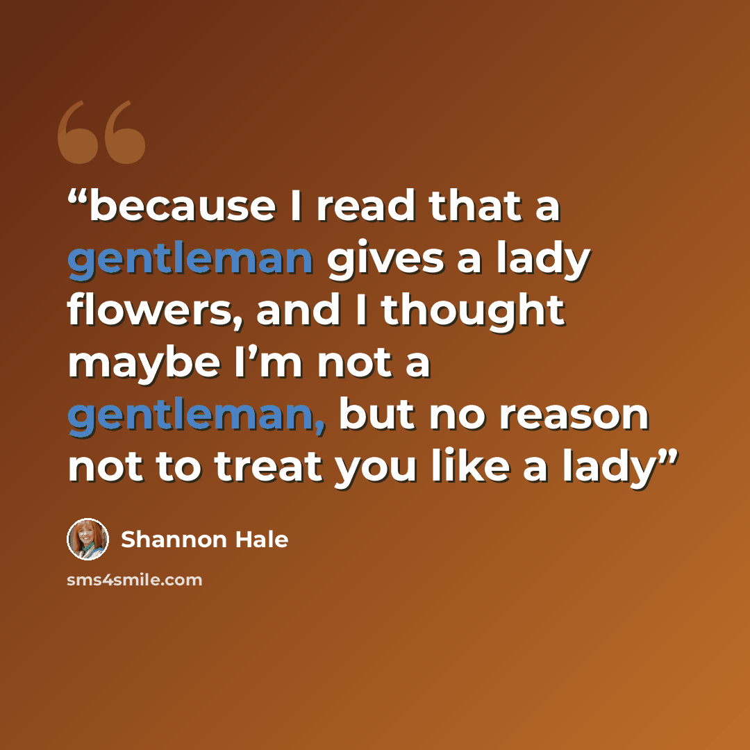 “because I read that a gentleman gives a lady flowers, and I thought maybe I’m not a gentleman, but no reason not to treat you like a lady” quote by Shannon Hale