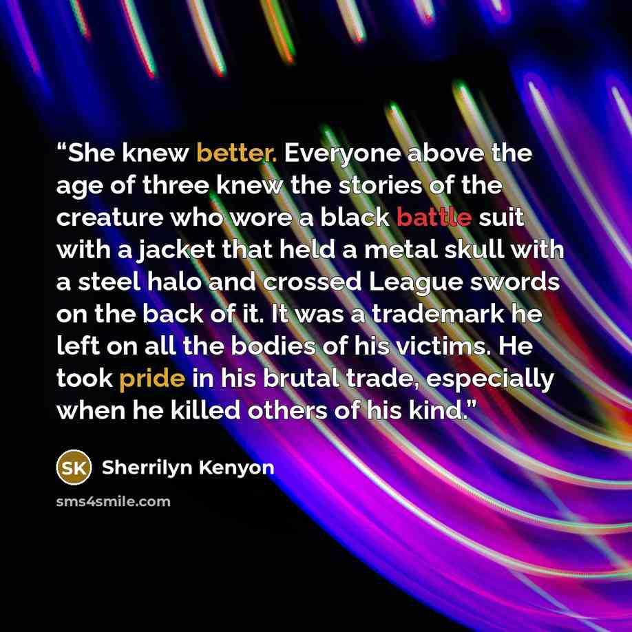 “She knew better. Everyone above the age of three knew the stories of the creature who wore a black battle suit with a jacket that held a metal skull with a steel halo and crossed League swords on the back of it. It was a trademark he left on all the bodies of his victims. He took pride in his…” quote by Sherrilyn Kenyon
