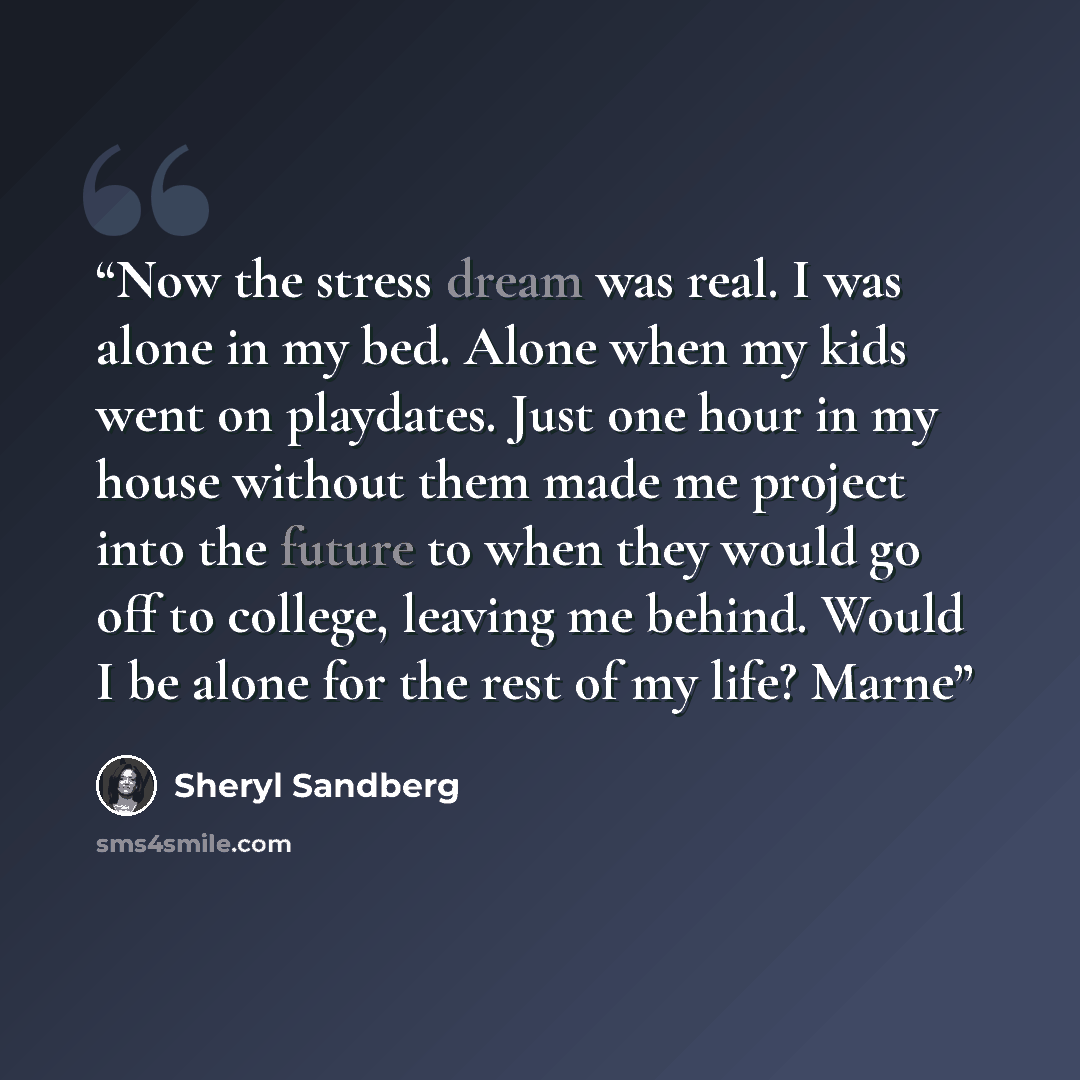 “Now the stress dream was real. I was alone in my bed. Alone when my kids went on playdates. Just one hour in my house without them made me project into the future to when they would go off to college, leaving me behind. Would I be alone for the rest of my life? Marne” quote by Sheryl Sandberg