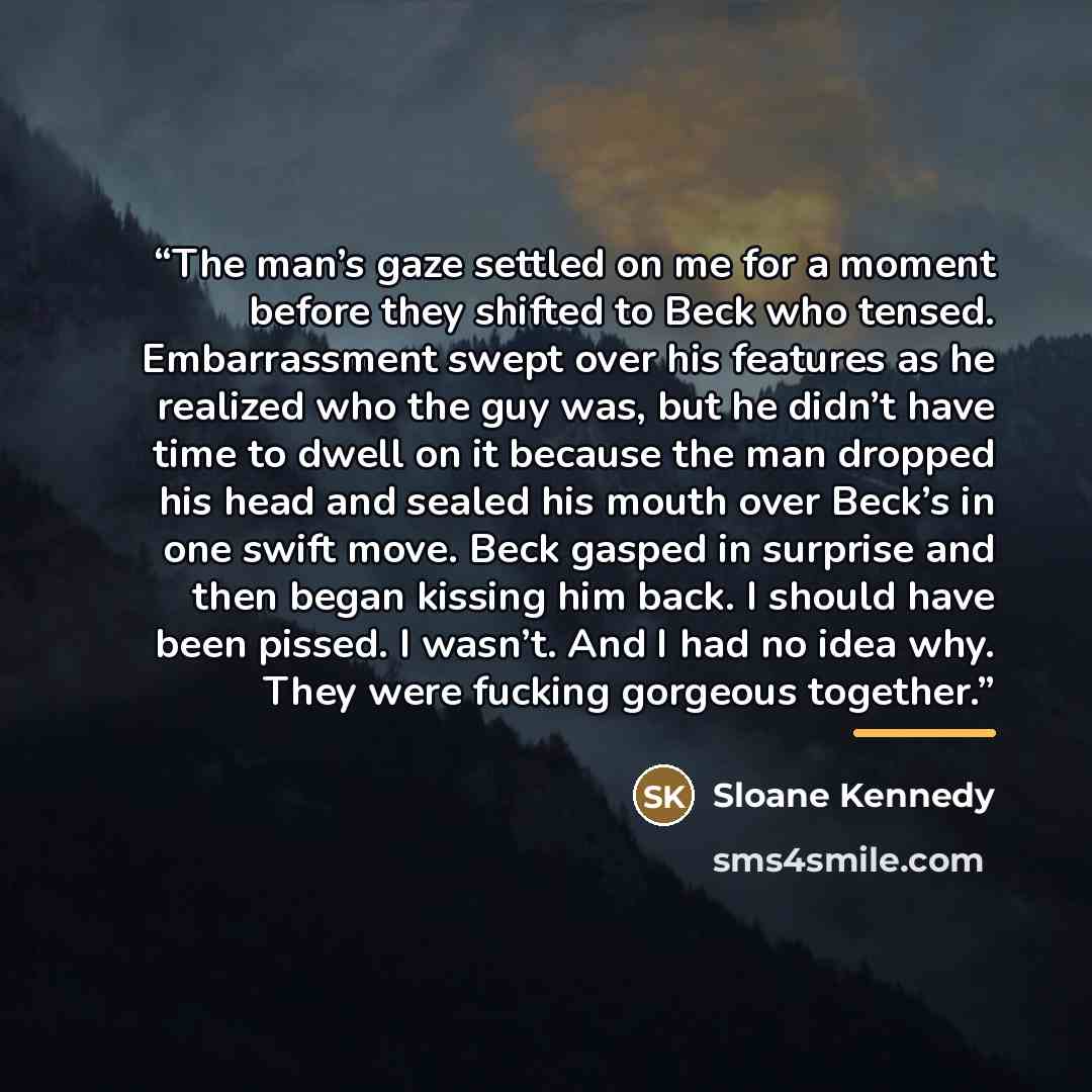 “The man’s gaze settled on me for a moment before they shifted to Beck who tensed. Embarrassment swept over his features as he realized who the guy was, but he didn’t have time to dwell on it because the man dropped his head and sealed his mouth over Beck’s in one swift move. Beck gasped in…” quote by Sloane Kennedy