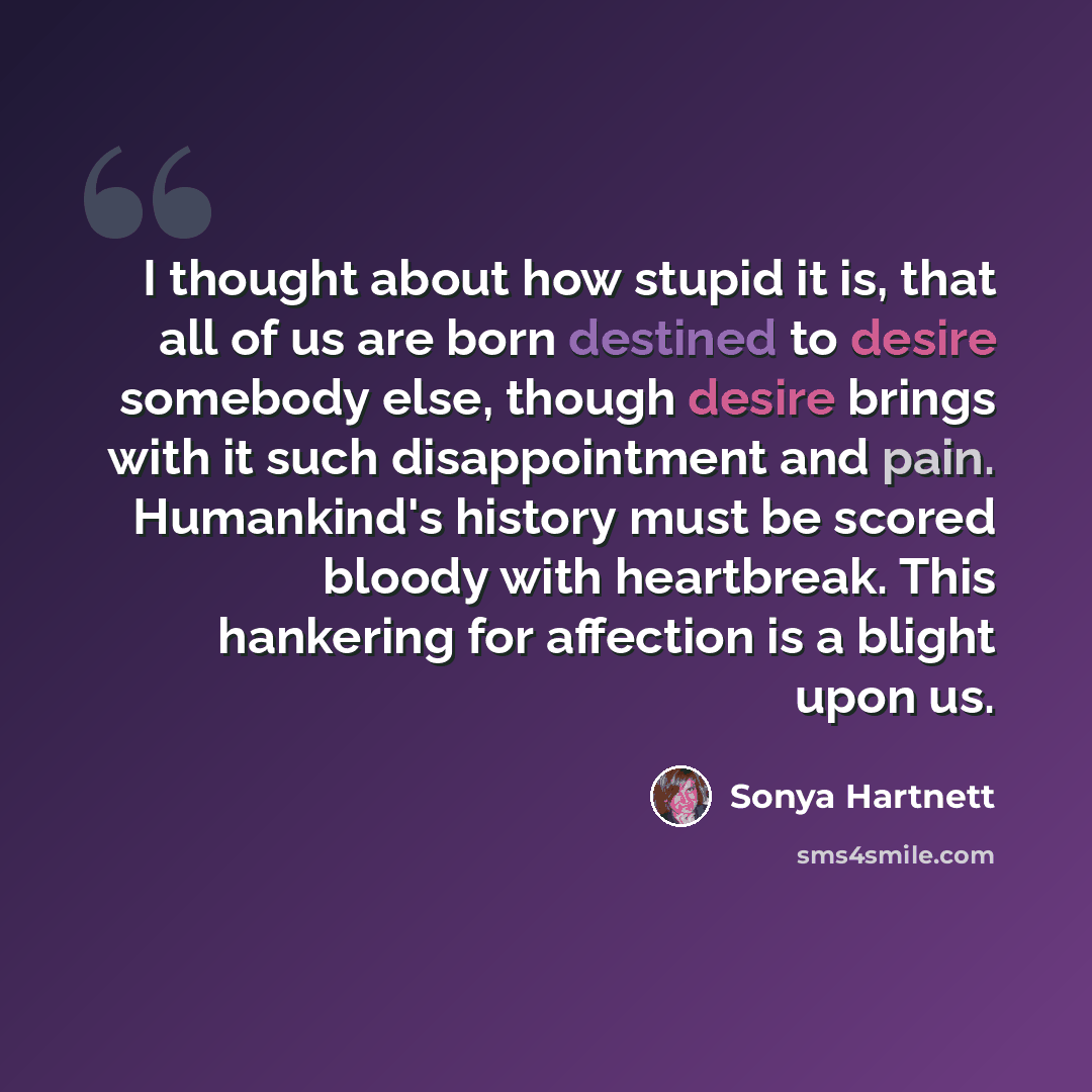 “I thought about how stupid it is, that all of us are born destined to desire somebody else, though desire brings with it such disappointment and pain. Humankind's history must be scored bloody with heartbreak. This hankering for affection is a blight upon us.” quote by Sonya Hartnett