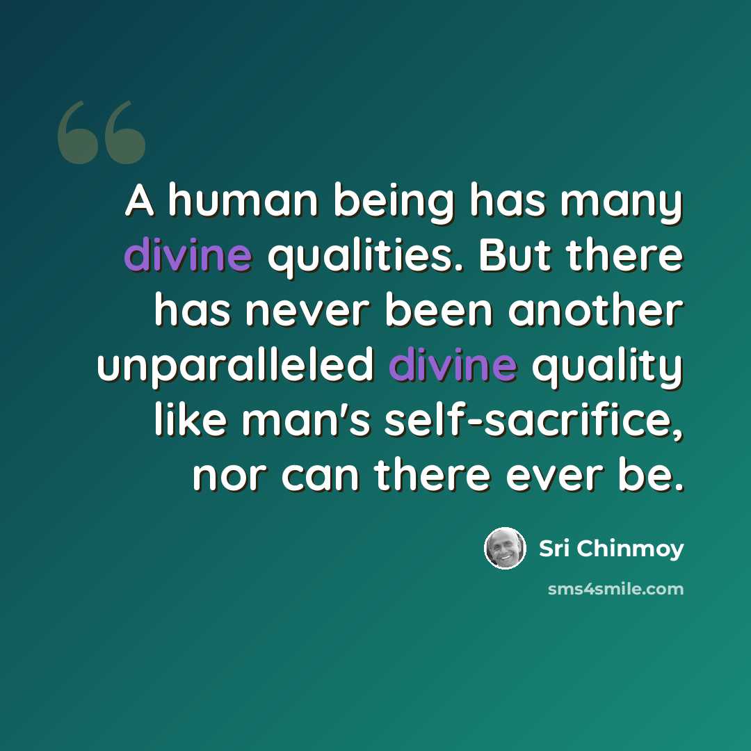 “A human being has many divine qualities. But there has never been another unparalleled divine quality like man's self-sacrifice, nor can there ever be.” quote by Sri Chinmoy
