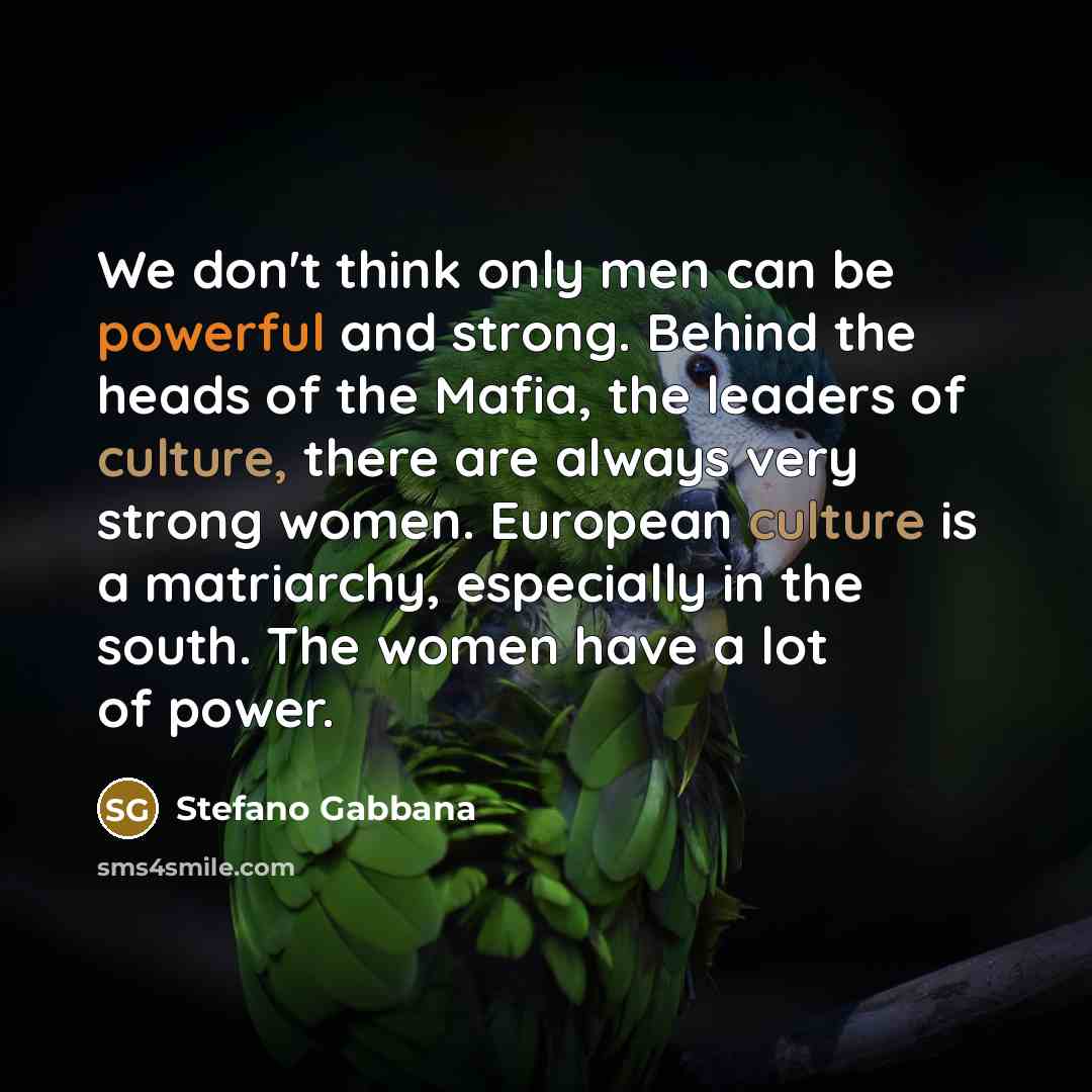 “We don't think only men can be powerful and strong. Behind the heads of the Mafia, the leaders of culture, there are always very strong women. European culture is a matriarchy, especially in the south. The women have a lot of power.” quote by Stefano Gabbana