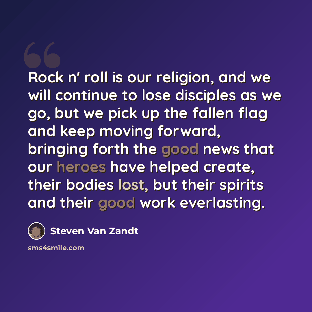 “Rock n' roll is our religion, and we will continue to lose disciples as we go, but we pick up the fallen flag and keep moving forward, bringing forth the good news that our heroes have helped create, their bodies lost, but their spirits and their good work everlasting.” quote by Steven Van Zandt