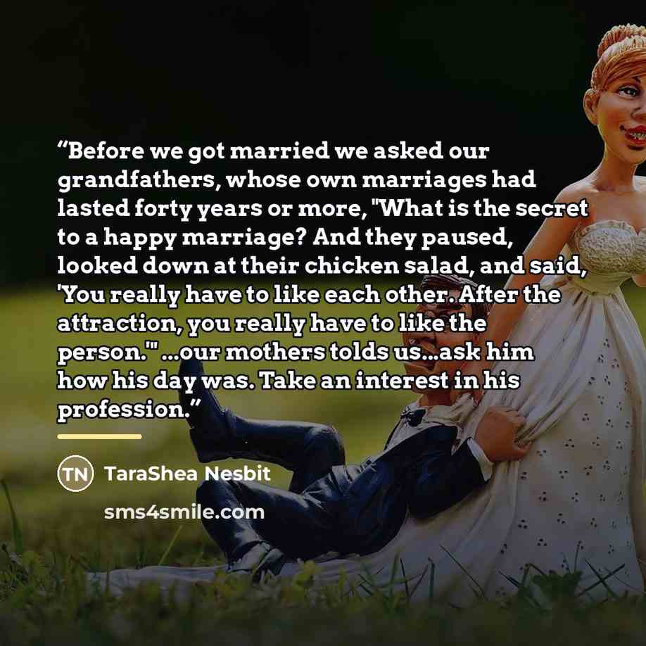 “Before we got married we asked our grandfathers, whose own marriages had lasted forty years or more, "What is the secret to a happy marriage? And they paused, looked down at their chicken salad, and said, 'You really have to like each other. After the attraction, you really have to like the…” quote by TaraShea Nesbit