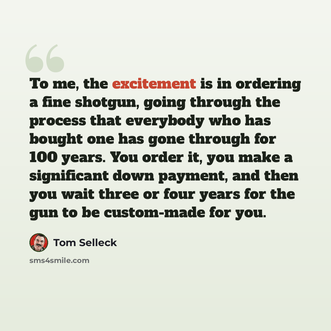“To me, the excitement is in ordering a fine shotgun, going through the process that everybody who has bought one has gone through for 100 years. You order it, you make a significant down payment, and then you wait three or four years for the gun to be custom-made for you.” quote by Tom Selleck