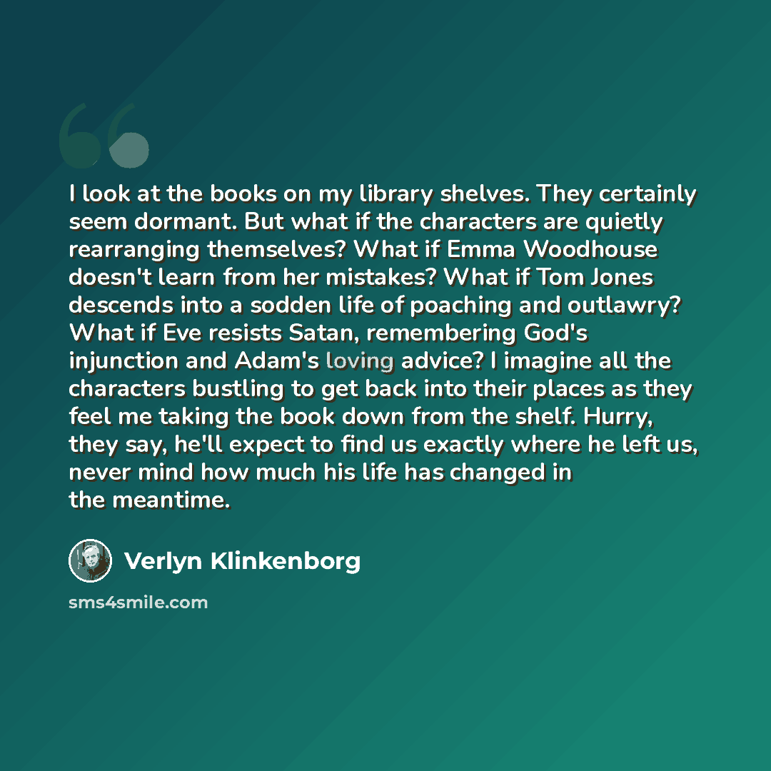 “I look at the books on my library shelves. They certainly seem dormant. But what if the characters are quietly rearranging themselves? What if Emma Woodhouse doesn't learn from her mistakes? What if Tom Jones descends into a sodden life of poaching and outlawry? What if Eve resists Satan…” quote by Verlyn Klinkenborg