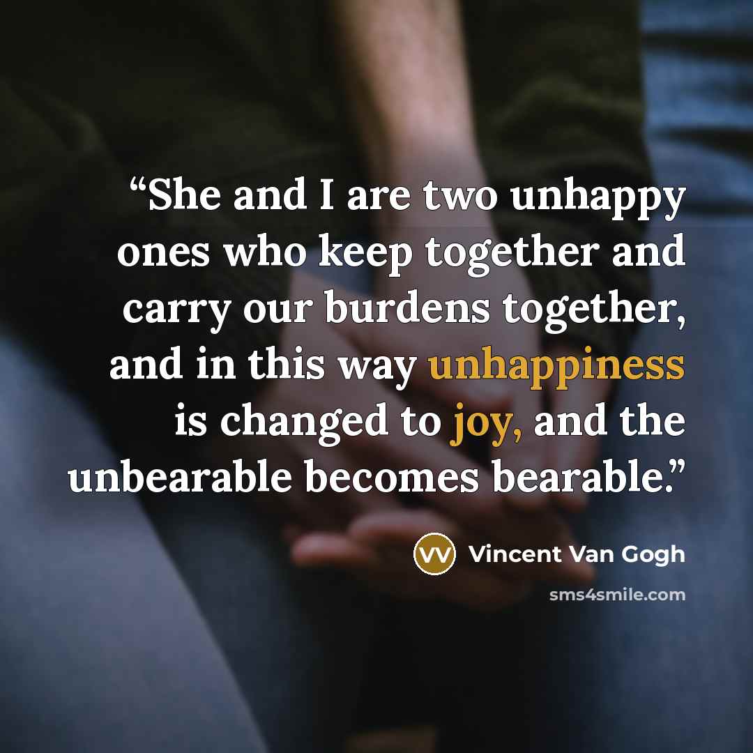 “She and I are two unhappy ones who keep together and carry our burdens together, and in this way unhappiness is changed to joy, and the unbearable becomes bearable.” quote by Vincent van Gogh