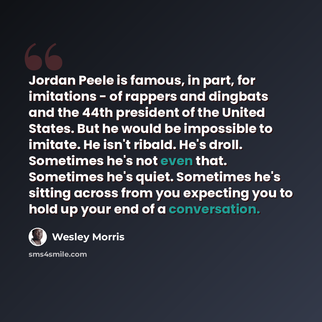 “Jordan Peele is famous, in part, for imitations - of rappers and dingbats and the 44th president of the United States. But he would be impossible to imitate. He isn't ribald. He's droll. Sometimes he's not even that. Sometimes he's quiet. Sometimes he's sitting across from you expecting you to…” quote by Wesley Morris