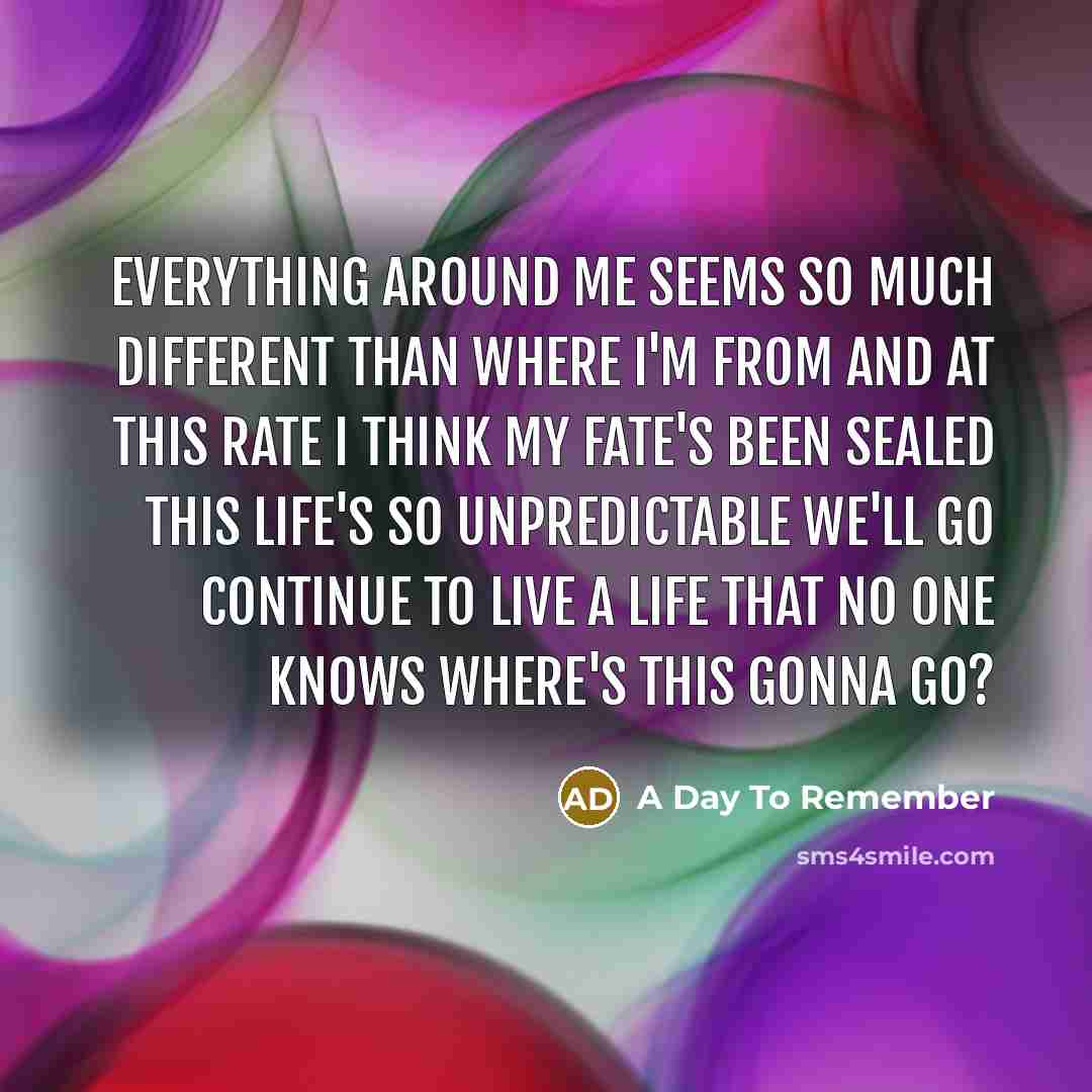 “Everything around me seems so much different than where I'm from And at this rate I think my fate's been sealed This life's so unpredictable We'll go continue to live a life that no one knows Where's this gonna go?” quote by A Day To Remember