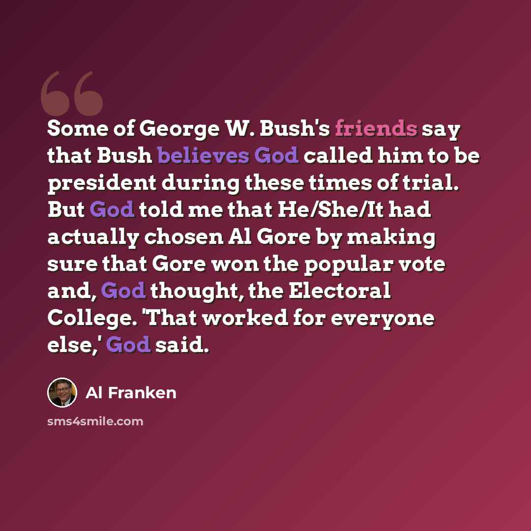 “Some of George W. Bush's friends say that Bush believes God called him to be president during these times of trial. But God told me that He/She/It had actually chosen Al Gore by making sure that Gore won the popular vote and, God thought, the Electoral College. 'That worked for everyone else,' God…” quote by Al Franken