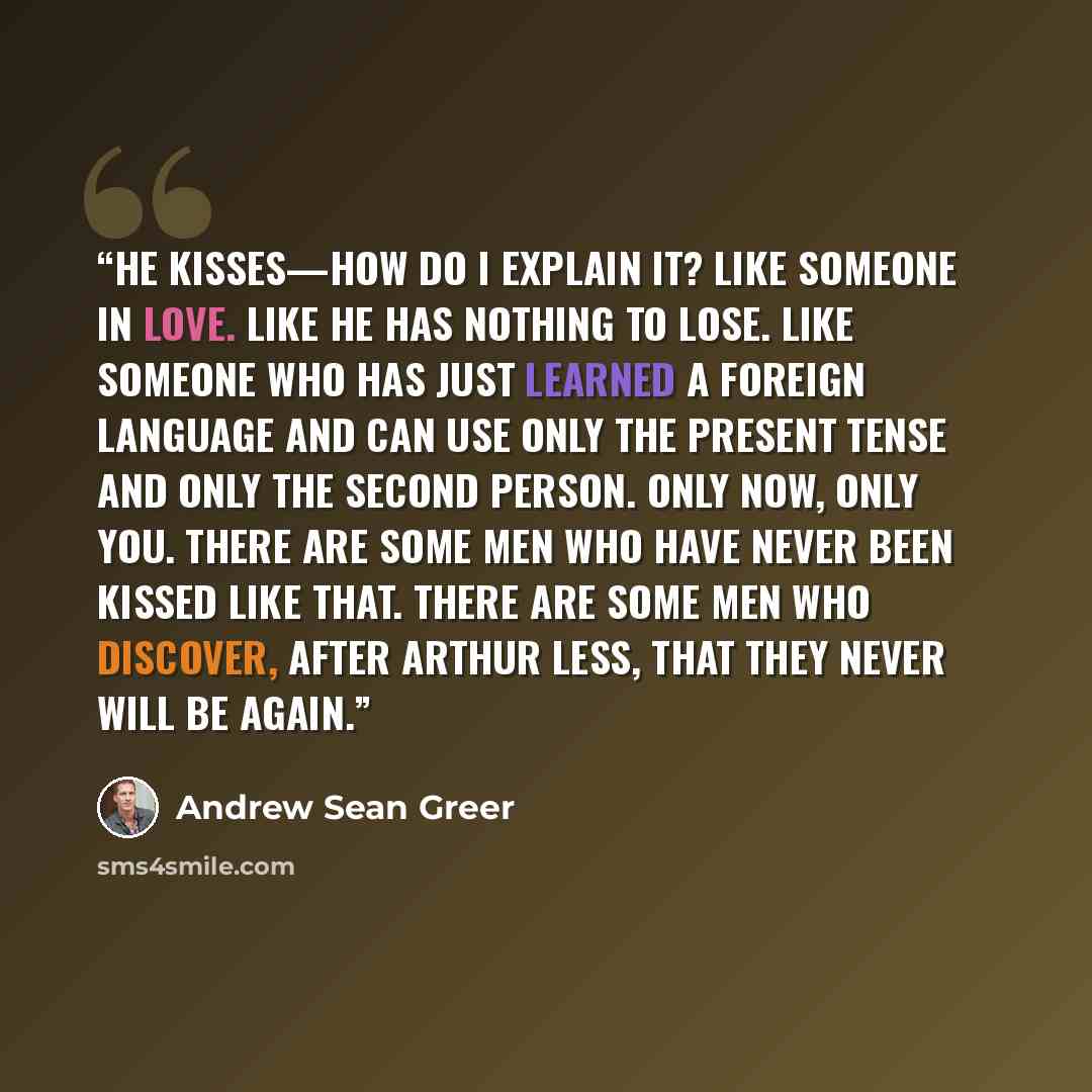 “He kisses—how do I explain it? Like someone in love. Like he has nothing to lose. Like someone who has just learned a foreign language and can use only the present tense and only the second person. Only now, only you. There are some men who have never been kissed like that. There are some men who…” quote by Andrew Sean Greer