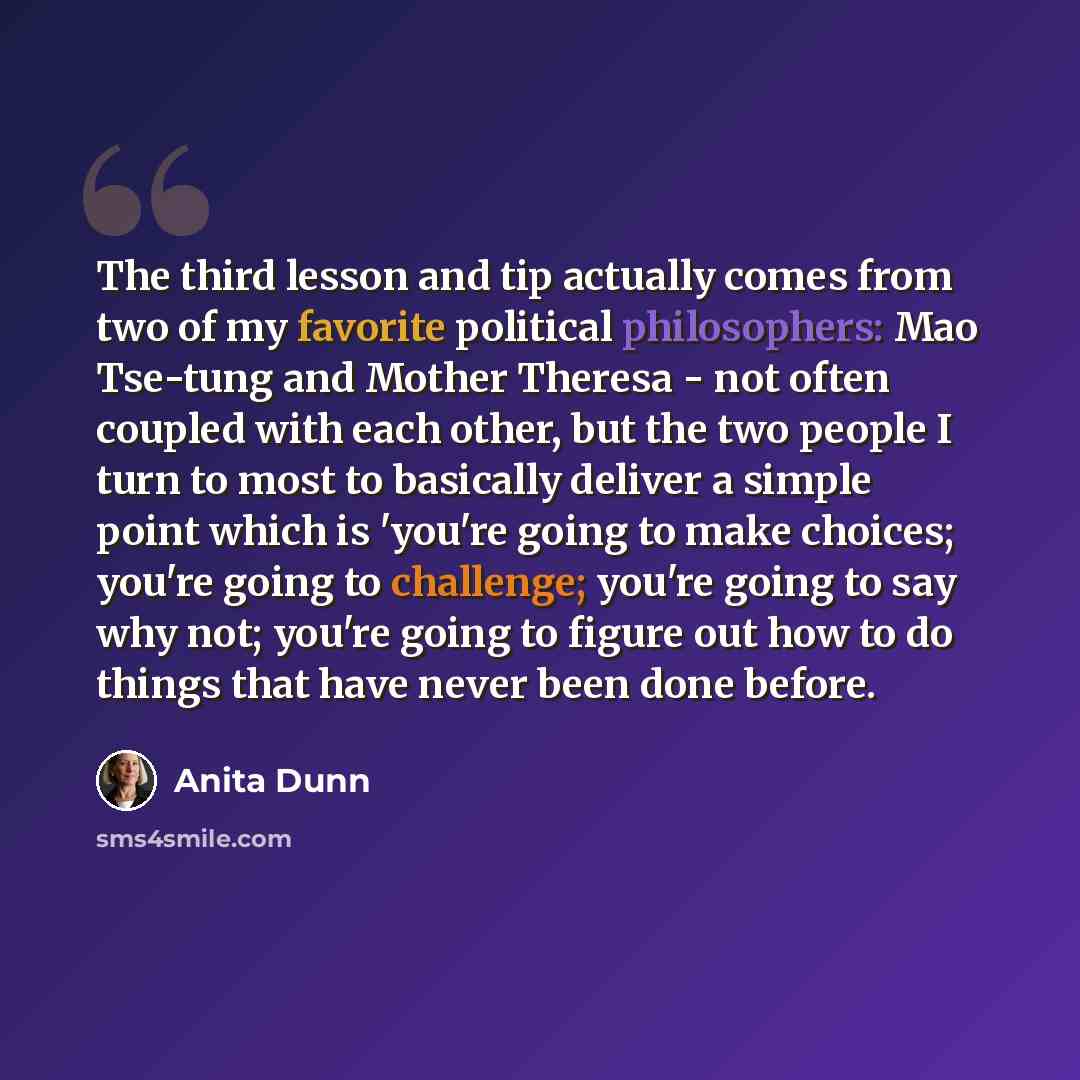 “The third lesson and tip actually comes from two of my favorite political philosophers: Mao Tse-tung and Mother Theresa - not often coupled with each other, but the two people I turn to most to basically deliver a simple point which is 'you're going to make choices; you're going to challenge…” quote by Anita Dunn