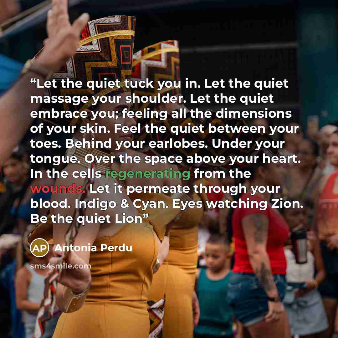 “Let the quiet tuck you in. Let the quiet massage your shoulder. Let the quiet embrace you; feeling all the dimensions of your skin. Feel the quiet between your toes. Behind your earlobes. Under your tongue. Over the space above your heart. In the cells regenerating from the wounds. Let it permeate…” quote by Antonia Perdu