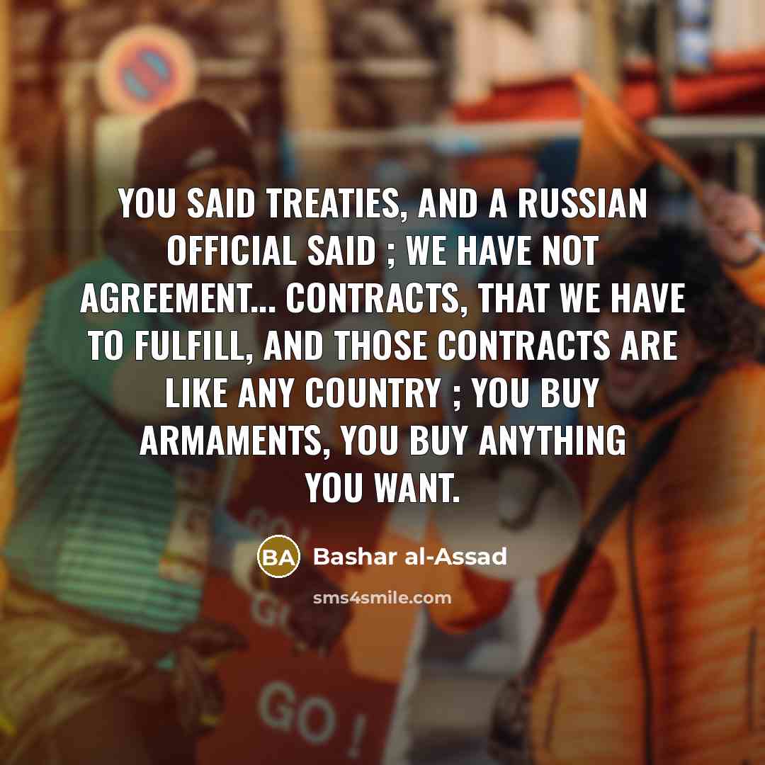 “You said treaties, and a Russian official said ; we have not agreement... contracts, that we have to fulfill, and those contracts are like any country ; you buy armaments, you buy anything you want.” quote by Bashar al-Assad