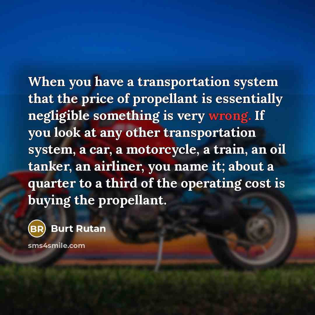 “When you have a transportation system that the price of propellant is essentially negligible something is very wrong. If you look at any other transportation system, a car, a motorcycle, a train, an oil tanker, an airliner, you name it; about a quarter to a third of the operating cost is buying…” quote by Burt Rutan