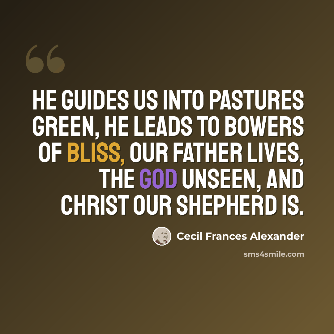 “He guides us into pastures green, He leads to bowers of bliss, Our Father lives, the God unseen, and Christ our Shepherd is.” quote by Cecil Frances Alexander