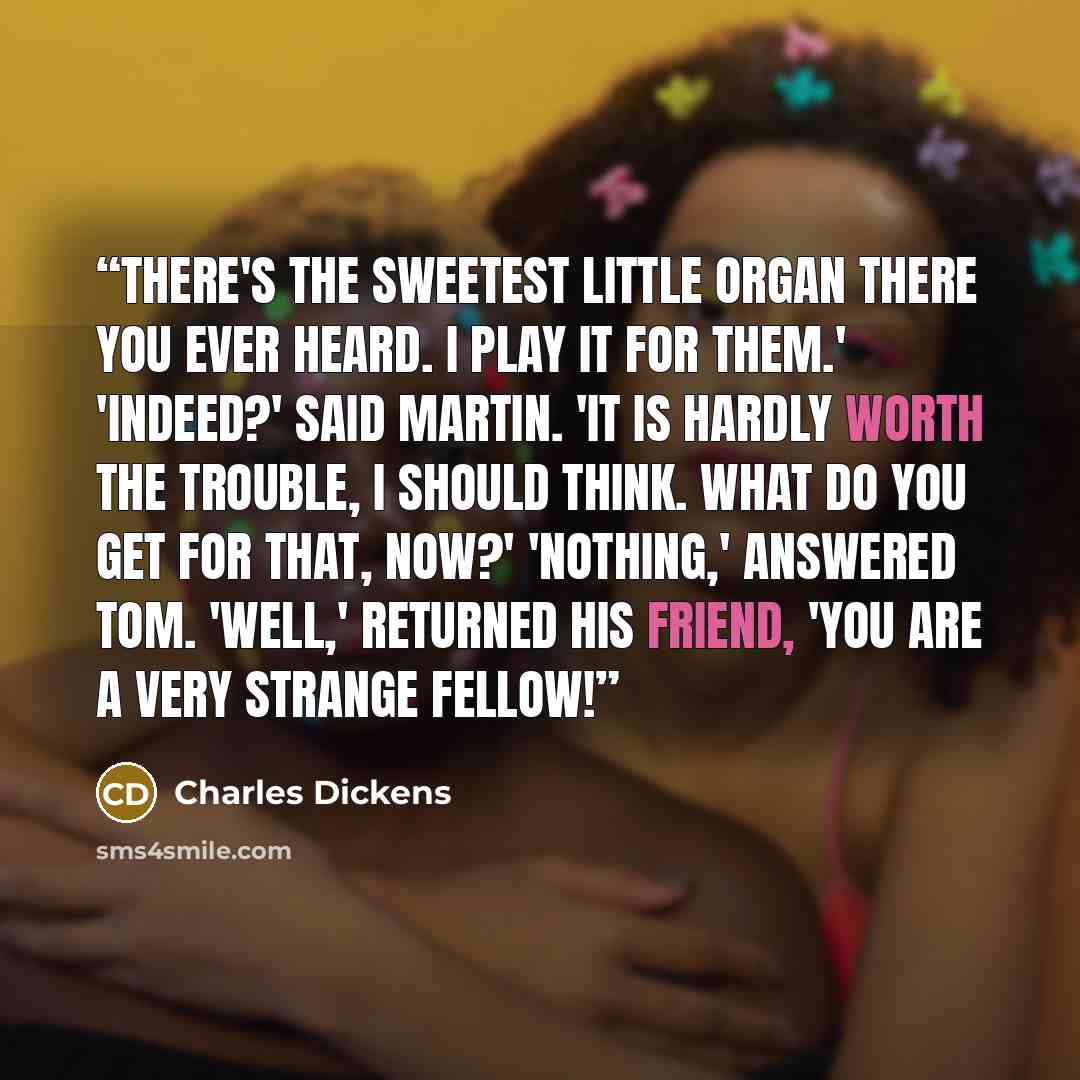 “There's the sweetest little organ there you ever heard. I play it for them.' 'Indeed?' said Martin. 'It is hardly worth the trouble, I should think. What do you get for that, now?' 'Nothing,' answered Tom. 'Well,' returned his friend, 'you ARE a very strange fellow!” quote by Charles Dickens