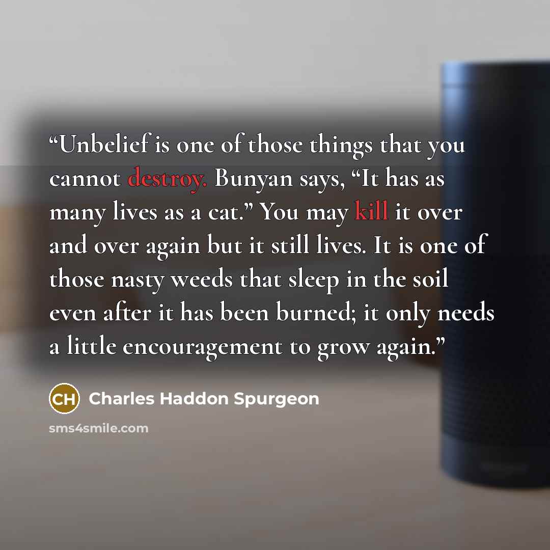 “Unbelief is one of those things that you cannot destroy. Bunyan says, “It has as many lives as a cat.” You may kill it over and over again but it still lives. It is one of those nasty weeds that sleep in the soil even after it has been burned; it only needs a little encouragement to grow again.” quote by Charles Haddon Spurgeon