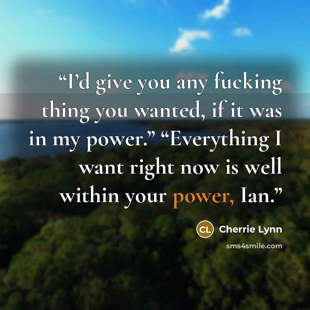 “I’d give you any fucking thing you wanted, if it was in my power.” “Everything I want right now is well within your power, Ian.” quote by Cherrie Lynn