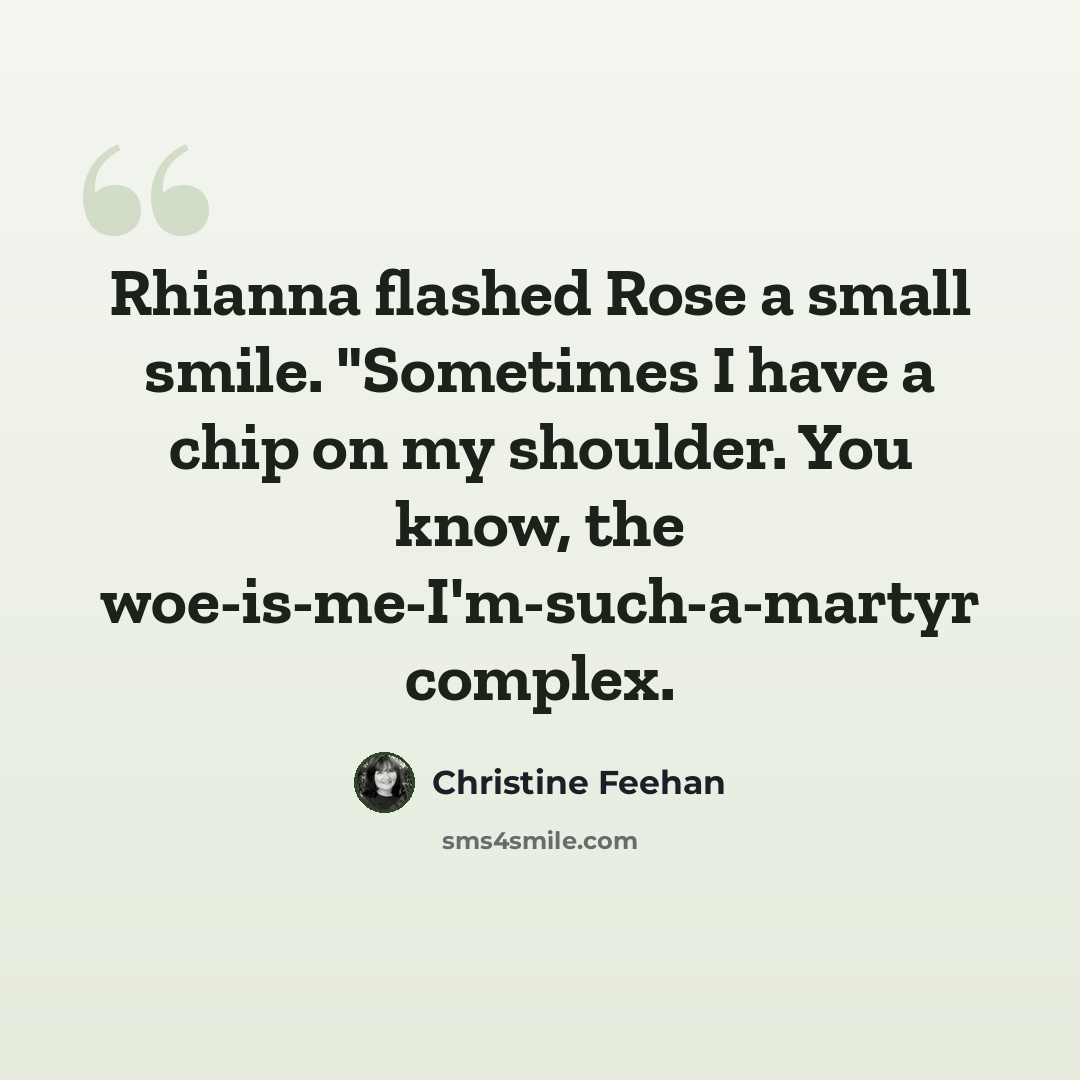 “Rhianna flashed Rose a small smile. "Sometimes I have a chip on my shoulder. You know, the woe-is-me-I'm-such-a-martyr complex.” quote by Christine Feehan